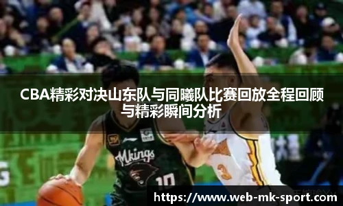 CBA精彩对决山东队与同曦队比赛回放全程回顾与精彩瞬间分析